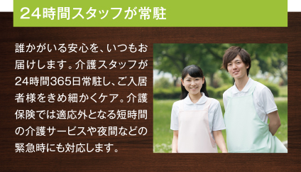 24時間スタッフが常駐 誰かがいる安心を、いつもお届けします。介護スタッフが24時間365日常駐し、ご入居者様をきめ細かくケア。介護保険では適応外となる短時間の介護サービスや夜間などの緊急時にも対応します。