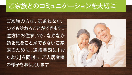 ご家族とのコミュニケーションを大切に ご家族の方は、気兼ねなくいつでも訪ねることができます。遠方にお住まいで、なかなか顔を見ることができないご家族のために、連絡書類に「おたより」を同封し、ご入居者様の様子をお伝えします。