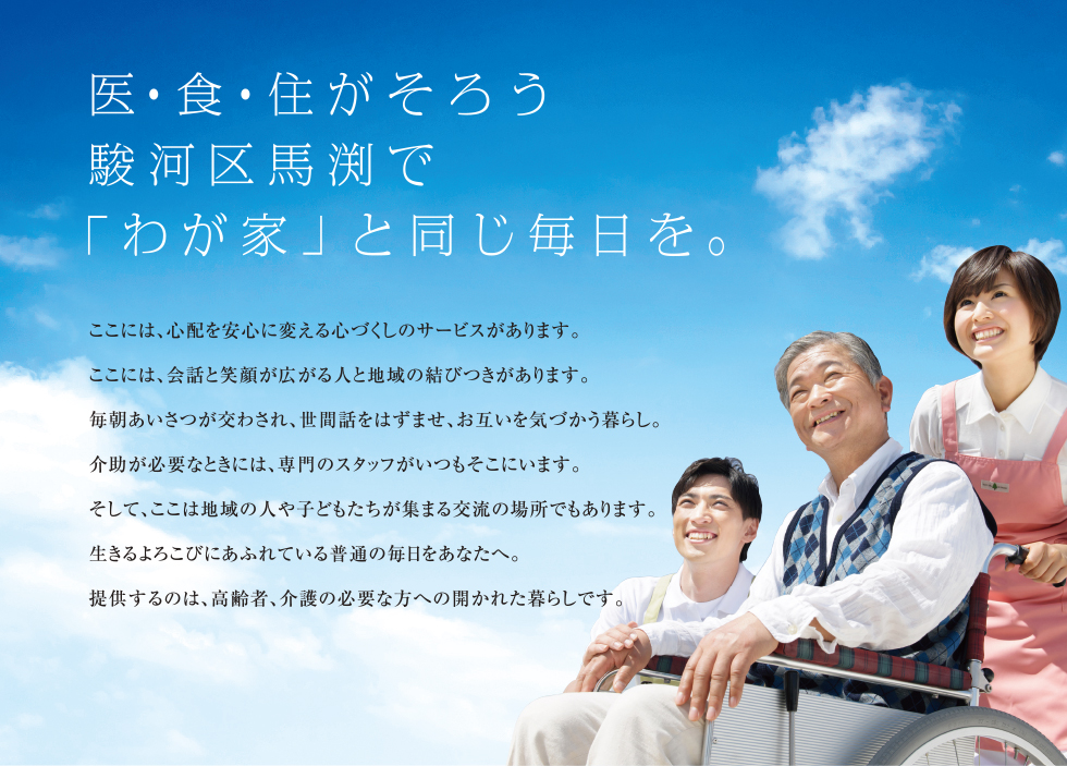 医・食・住がそろう駿河区馬渕で「わが家」と同じ毎日を。
ここには、心配を安心に変える心づくしのサービスがあります。
ここには、会話と笑顔が広がる人と地域の結びつきがあります。
毎朝あいさつが交わされ、世間話をはずませ、お互いを気づかう暮らし。
介助が必要なときには、専門のスタッフがいつもそこにいます。
そして、ここは地域の人や子どもたちが集まる交流の場所でもあります。
生きるよろこびにあふれている普通の毎日をあなたへ。
提供するのは、高齢者、介護の必要な方への開かれた暮らしです。