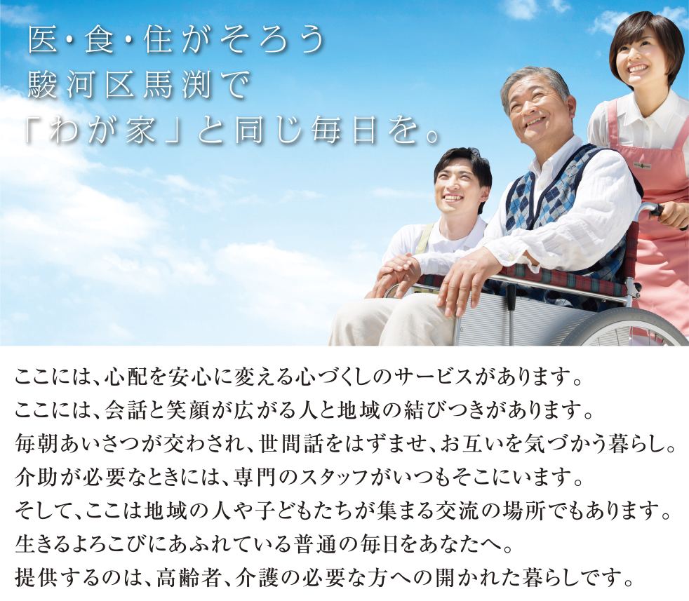 医・食・住がそろう駿河区馬渕で「わが家」と同じ毎日を。
ここには、心配を安心に変える心づくしのサービスがあります。
ここには、会話と笑顔が広がる人と地域の結びつきがあります。
毎朝あいさつが交わされ、世間話をはずませ、お互いを気づかう暮らし。
介助が必要なときには、専門のスタッフがいつもそこにいます。
そして、ここは地域の人や子どもたちが集まる交流の場所でもあります。
生きるよろこびにあふれている普通の毎日をあなたへ。
提供するのは、高齢者、介護の必要な方への開かれた暮らしです。