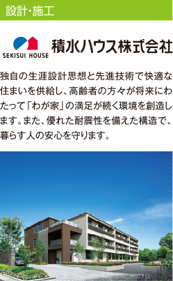 設計・施工 積水ハウス株式会社 独自の生涯設計思想と先進技術で快適な住まいを供給し、高齢者の方々が将来にわたって「わが家」の満足が続く環境を創造します。また、優れた耐震性を備えた構造で、暮らす人の安心を守ります。